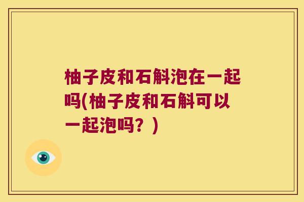柚子皮和石斛泡在一起吗(柚子皮和石斛可以一起泡吗？)