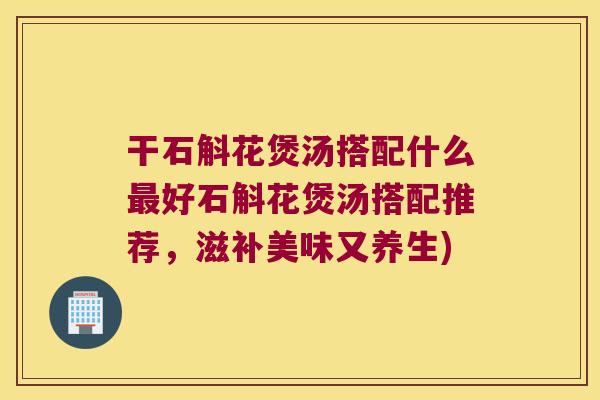 干石斛花煲汤搭配什么最好石斛花煲汤搭配推荐，滋补美味又养生)