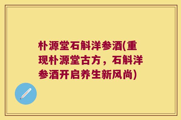 朴源堂石斛洋参酒(重现朴源堂古方，石斛洋参酒开启养生新风尚)