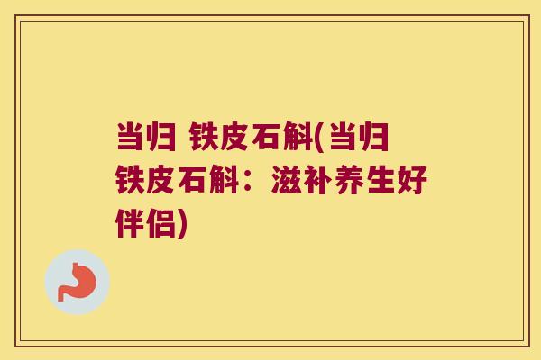 当归 铁皮石斛(当归铁皮石斛：滋补养生好伴侣)