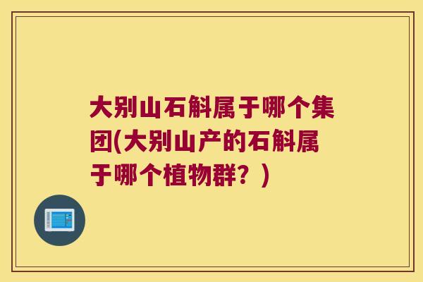 大别山石斛属于哪个集团(大别山产的石斛属于哪个植物群？)