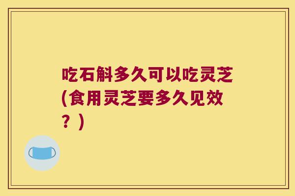 吃石斛多久可以吃灵芝(食用灵芝要多久见效？)