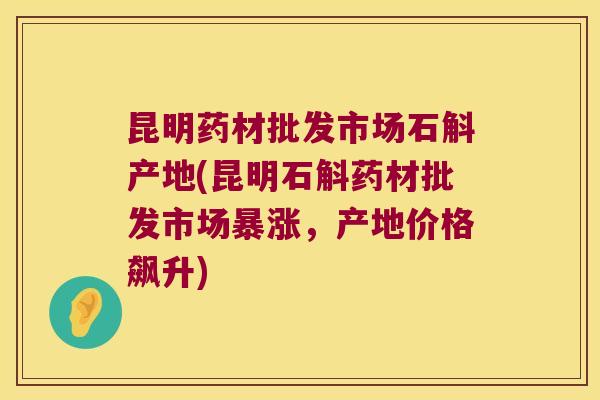 昆明药材批发市场石斛产地(昆明石斛药材批发市场暴涨,产地价格飙升) 昆明药材批发市场石斛产地(昆明石斛药材批发市场暴涨,产地价格飙升)