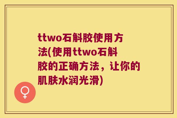 ttwo石斛胶使用方法(使用ttwo石斛胶的正确方法，让你的肌肤水润光滑)