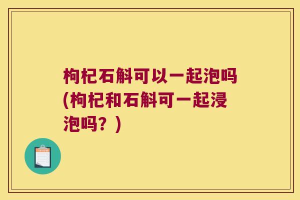 枸杞石斛可以一起泡吗(枸杞和石斛可一起浸泡吗？)