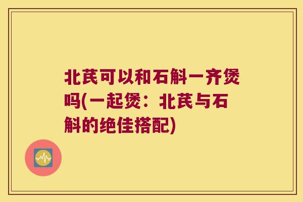 北芪可以和石斛一齐煲吗(一起煲：北芪与石斛的绝佳搭配)