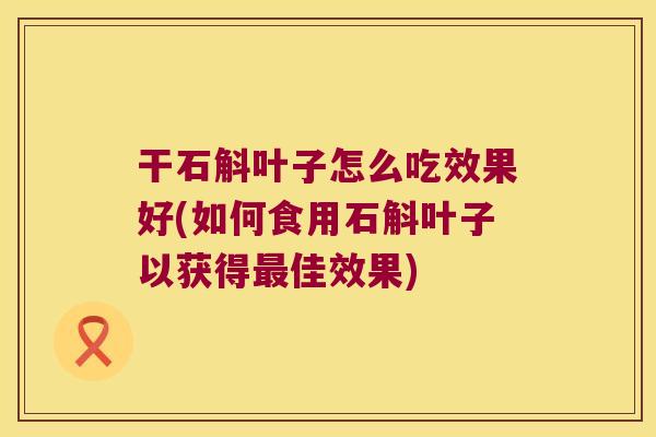 干石斛叶子怎么吃效果好(如何食用石斛叶子以获得最佳效果)