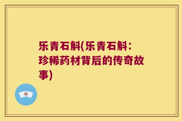 乐青石斛(乐青石斛:珍稀药材背后的传奇故事) 乐青石斛(乐青石斛:珍稀药材背后的传奇故事)