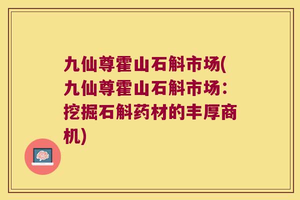 九仙尊霍山石斛市场(九仙尊霍山石斛市场:挖掘石斛药材的丰厚商机) 九仙尊霍山石斛市场(九仙尊霍山石斛市场:挖掘石斛药材的丰厚商机)