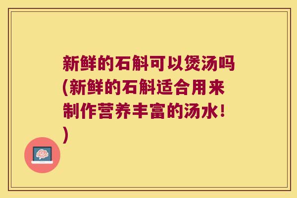 新鲜的石斛可以煲汤吗(新鲜的石斛适合用来制作营养丰富的汤水！)