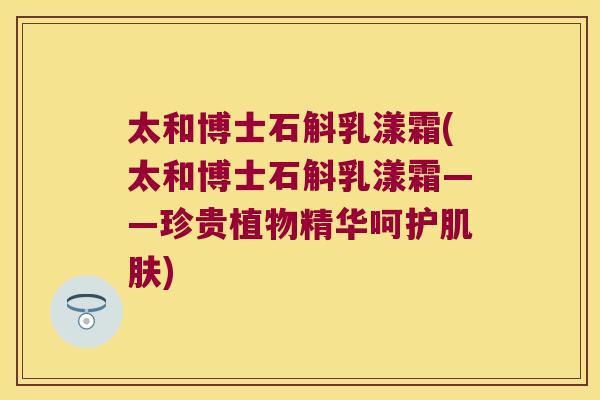太和博士石斛乳漾霜(太和博士石斛乳漾霜——珍贵植物精华呵护肌肤)