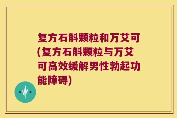 复方石斛颗粒和万艾可(复方石斛颗粒与万艾可高效缓解男性勃起功能障碍)