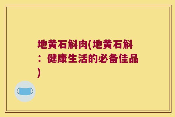 地黄石斛肉(地黄石斛：健康生活的必备佳品)
