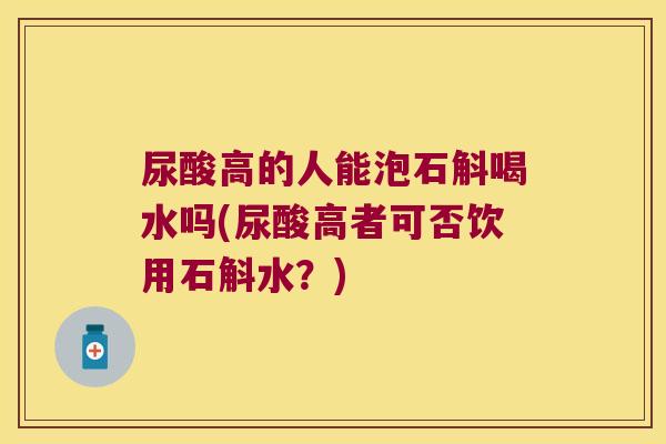 尿酸高的人能泡石斛喝水吗(尿酸高者可否饮用石斛水？)