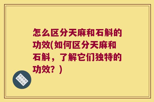 怎么区分天麻和石斛的功效(如何区分天麻和石斛，了解它们独特的功效？)
