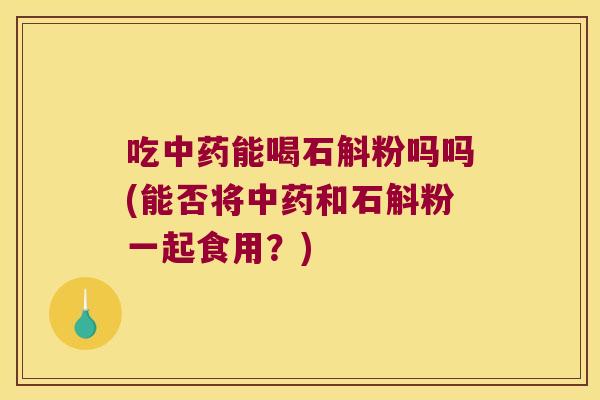 吃中药能喝石斛粉吗吗(能否将中药和石斛粉一起食用？)