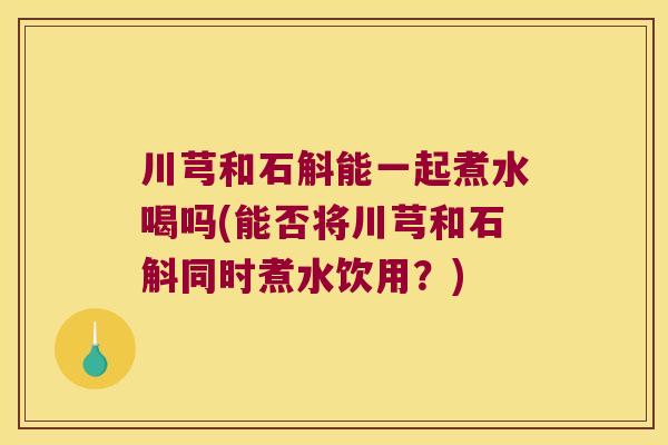 川芎和石斛能一起煮水喝吗(能否将川芎和石斛同时煮水饮用？)