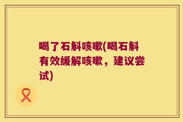 喝了石斛咳嗽(喝石斛有效缓解咳嗽，建议尝试)