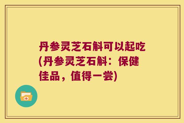 丹参灵芝石斛可以起吃(丹参灵芝石斛：保健佳品，值得一尝)