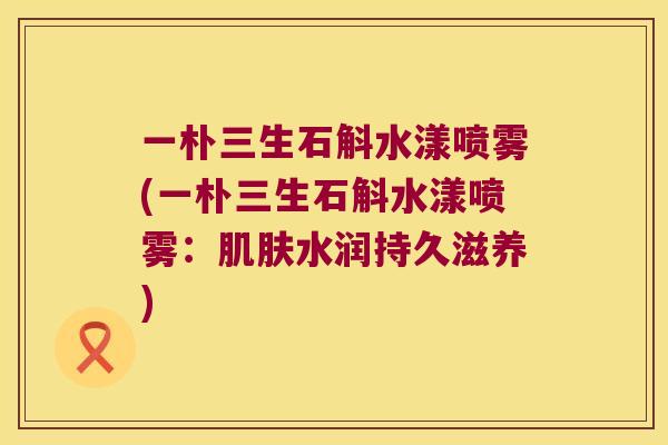 一朴三生石斛水漾喷雾(一朴三生石斛水漾喷雾：肌肤水润持久滋养)