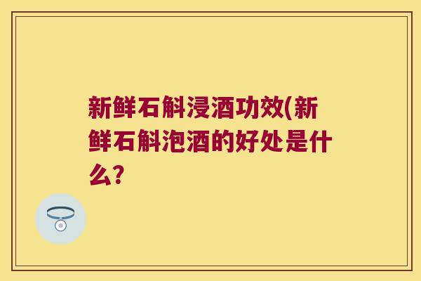 新鲜石斛浸酒功效(新鲜石斛泡酒的好处是什么? 新鲜石斛浸酒功效(新鲜石斛泡酒的好处是什么?