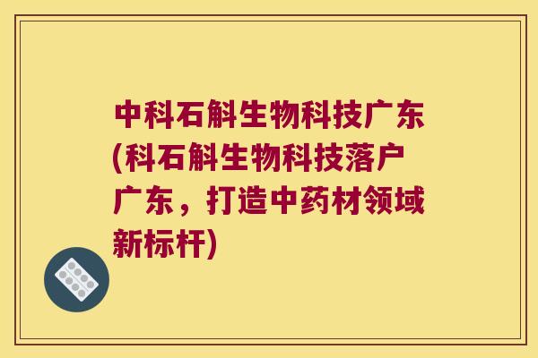 中科石斛生物科技广东(科石斛生物科技落户广东，打造中药材领域新标杆)