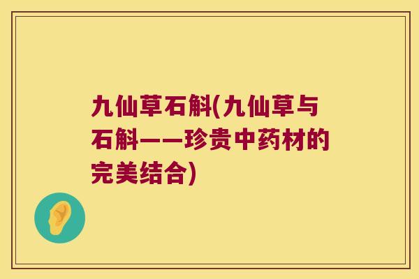 九仙草石斛(九仙草与石斛——珍贵中药材的完美结合)