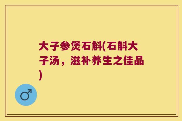 大子参煲石斛(石斛大子汤，滋补养生之佳品)