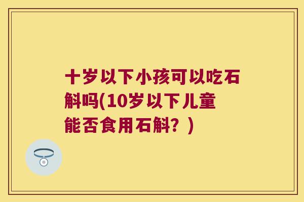 十岁以下小孩可以吃石斛吗(10岁以下儿童能否食用石斛？)