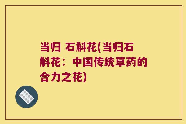 当归 石斛花(当归石斛花：中国传统草药的合力之花)