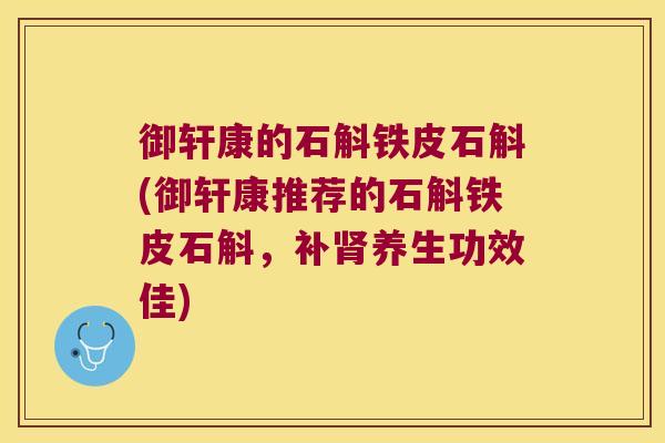 御轩康的石斛铁皮石斛(御轩康推荐的石斛铁皮石斛，补肾养生功效佳)