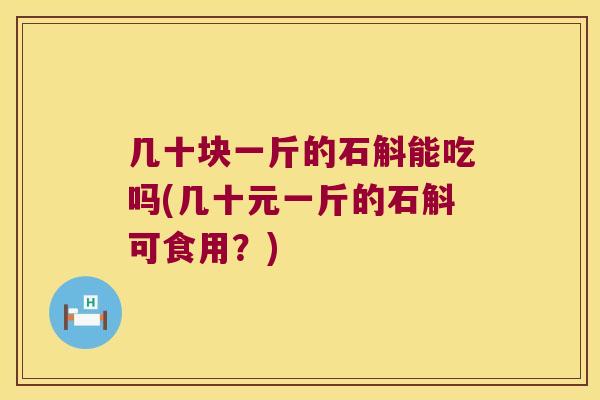 几十块一斤的石斛能吃吗(几十元一斤的石斛可食用？)