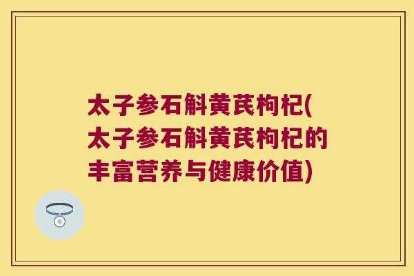 太子参石斛黄芪枸杞(太子参石斛黄芪枸杞的丰富营养与健康价值)