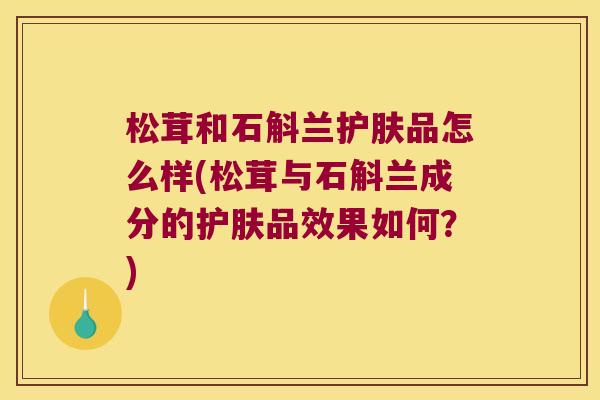 松茸和石斛兰护肤品怎么样(松茸与石斛兰成分的护肤品效果如何？)