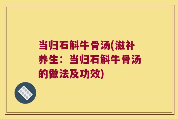 当归石斛牛骨汤(滋补养生:当归石斛牛骨汤的做法及功效) 当归石斛牛骨汤(滋补养生:当归石斛牛骨汤的做法及功效)