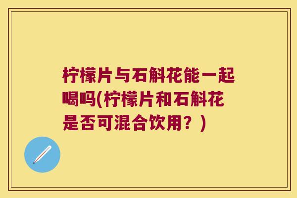 柠檬片与石斛花能一起喝吗(柠檬片和石斛花是否可混合饮用？)