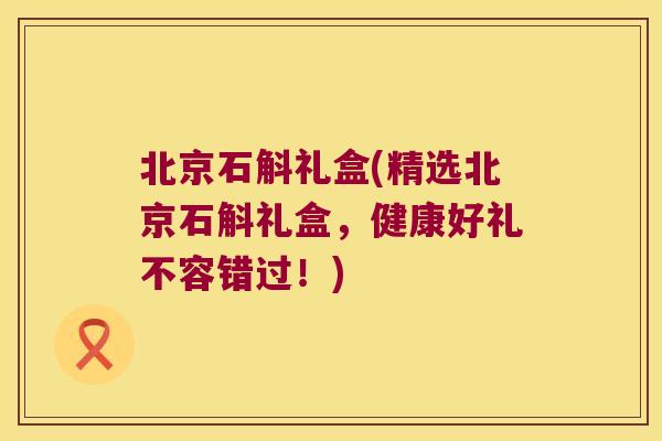 北京石斛礼盒(精选北京石斛礼盒，健康好礼不容错过！)