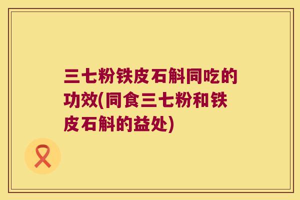 三七粉铁皮石斛同吃的功效(同食三七粉和铁皮石斛的益处)