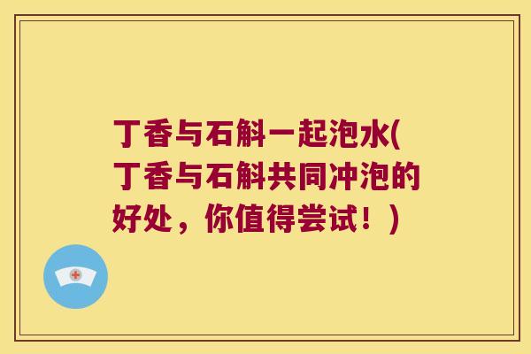 丁香与石斛一起泡水(丁香与石斛共同冲泡的好处，你值得尝试！)