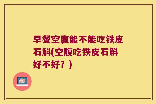 早餐空腹能不能吃铁皮石斛(空腹吃铁皮石斛好不好？)