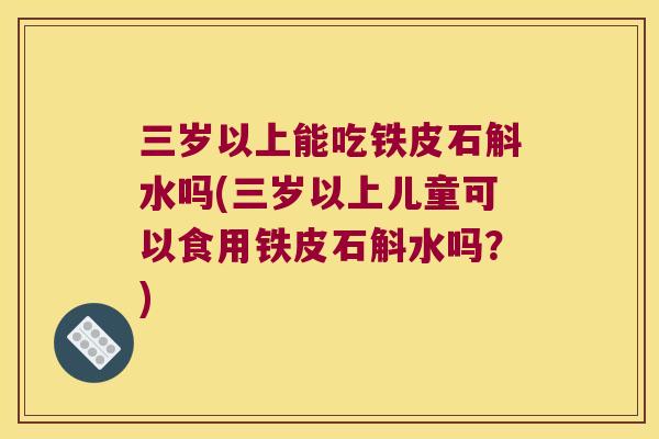 三岁以上能吃铁皮石斛水吗(三岁以上儿童可以食用铁皮石斛水吗？)