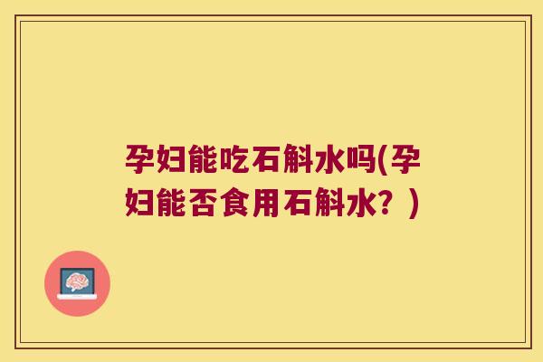 孕妇能吃石斛水吗(孕妇能否食用石斛水？)