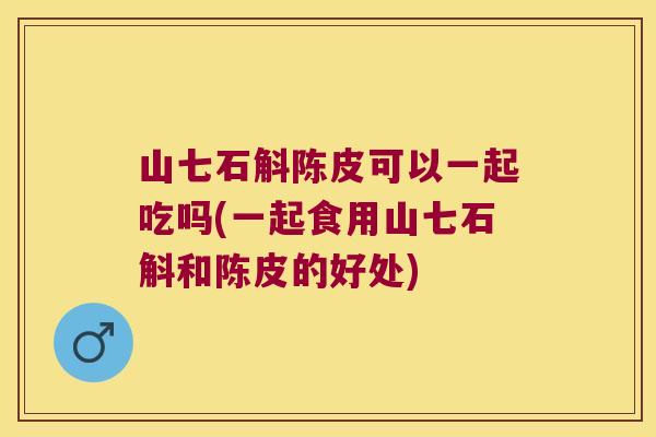 山七石斛陈皮可以一起吃吗(一起食用山七石斛和陈皮的好处)