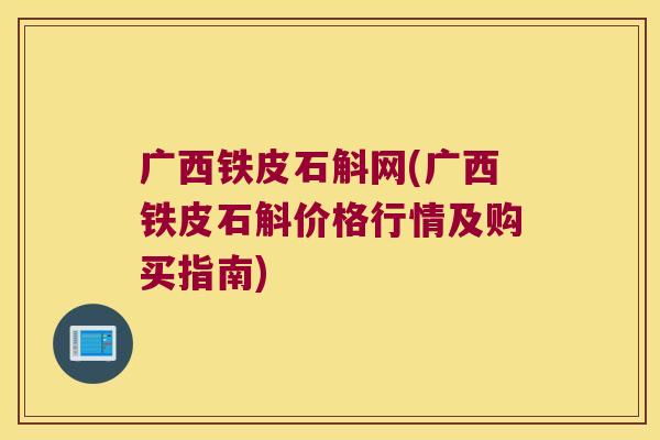 广西铁皮石斛网(广西铁皮石斛价格行情及购买指南) 广西铁皮石斛网(广西铁皮石斛价格行情及购买指南)