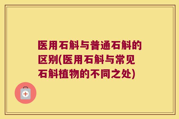 医用石斛与普通石斛的区别(医用石斛与常见石斛植物的不同之处)