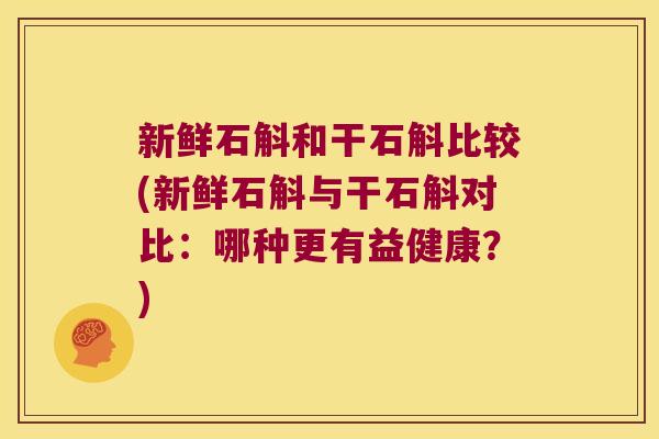 新鲜石斛和干石斛比较(新鲜石斛与干石斛对比：哪种更有益健康？)