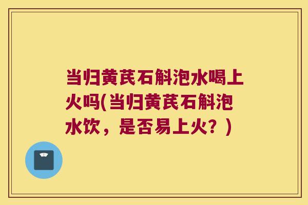 当归黄芪石斛泡水喝上火吗(当归黄芪石斛泡水饮,是否易上火?) 当归黄芪石斛泡水喝上火吗(当归黄芪石斛泡水饮,是否易上火?)