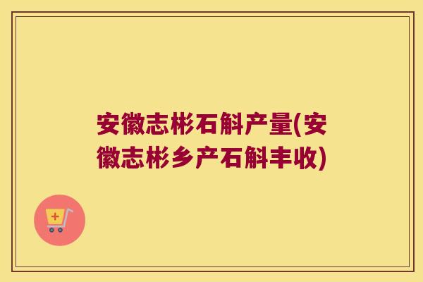 安徽志彬石斛产量(安徽志彬乡产石斛丰收)