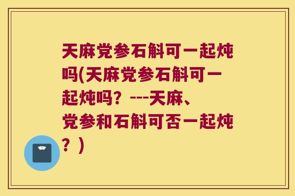 天麻党参石斛可一起炖吗(天麻党参石斛可一起炖吗？---天麻、党参和石斛可否一起炖？)