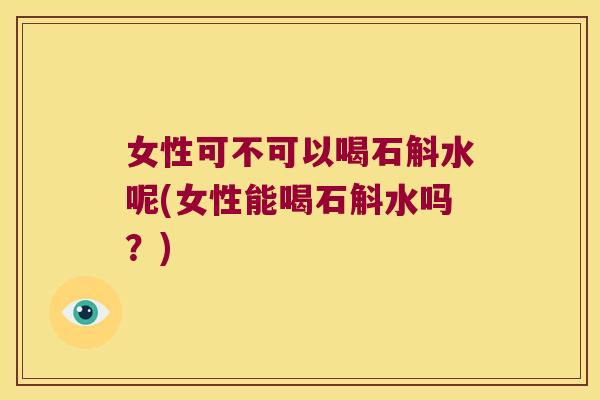 女性可不可以喝石斛水呢(女性能喝石斛水吗？)